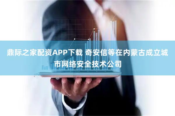 鼎际之家配资APP下载 奇安信等在内蒙古成立城市网络安全技术公司